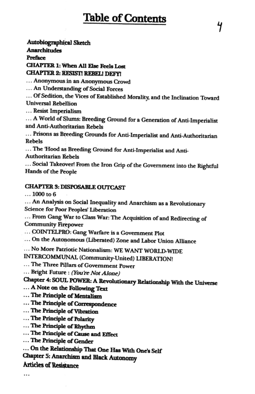 Table of Contents Autobiographical Sketch Anarchitudes Preface CHAPTER 1: When Al Else Feels Lost CHAPTER 2: RESIST! REBEL DEFY! . Anonymous in an Anonymous Crowd An Understanding of Social Forces . Of Sedition, the Vices of Established Morality, and the Inclination Toward Universal Rebellion A World of Slums: Breeding Ground for a Generation of Anti-Imperialist and Anti-Authoritarian Rebels Prisons as Breeding Grounds for Anti-Imperialist and Anti-Authoritarian Rebels .. The Hood as Breeding Ground for Anti-Imperialist and Ant- Authoritarian Rebels .. Social Takeover! From the Iron Grip of the Governmentinto the Rightful Hands of the People CHAPTER 3: DISPOSABLE OUTCAST 1000106 - An Analysis on Social Inequality and Anarchism as a Revolutionary Science for Poor Peoples’ Liberation From Gang War to Class War: The Acquisition of and Redirecting of Community Firepower COINTELPRO: Gang Warfare is a Government Plot - On the Autonomous (Liberated) Zone and Labor Union Alliance NoMore Patriotic Nationalism: WE WANT WORLD-WIDE INTERCOMMUNAL (Community-United) LIBERATION! - The Three Pillars of Govemment Power ... Beight Future : (You’re Not Alone) Chapter 4: SOUL POWER: A Revolutionary Relationship With the Universe .. A Note on the Text